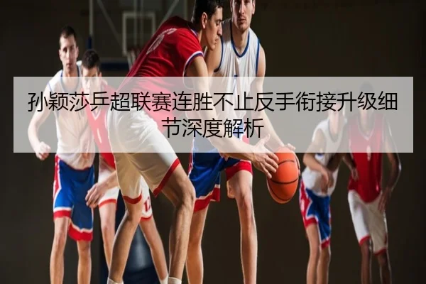 孙颖莎乒超联赛连胜不止反手衔接升级细节深度解析 - poki