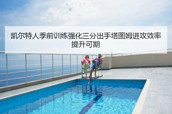 凯尔特人季前训练强化三分出手塔图姆进攻效率提升可期 - poki