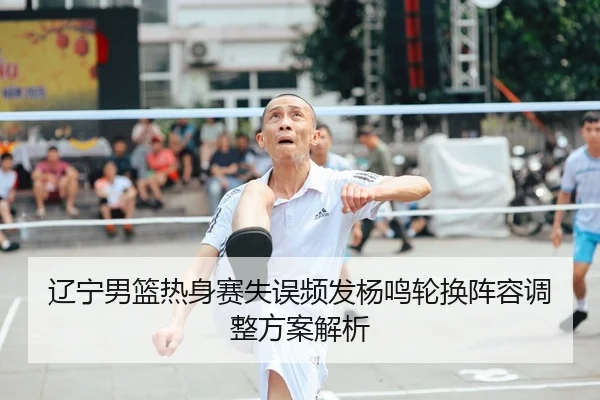 辽宁男篮热身赛失误频发杨鸣轮换阵容调整方案解析