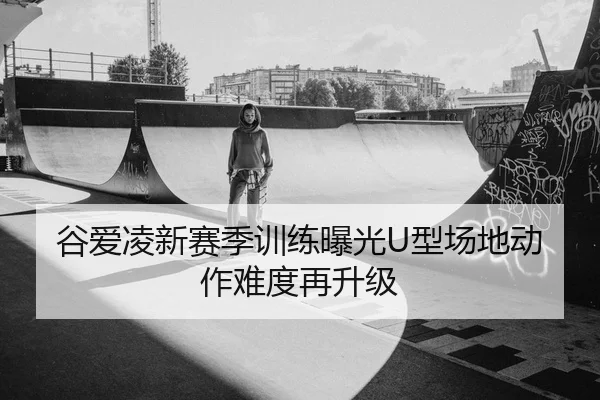 谷爱凌新赛季训练曝光U型场地动作难度再升级